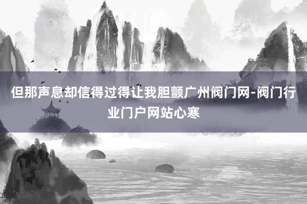 但那声息却信得过得让我胆颤广州阀门网-阀门行业门户网站心寒