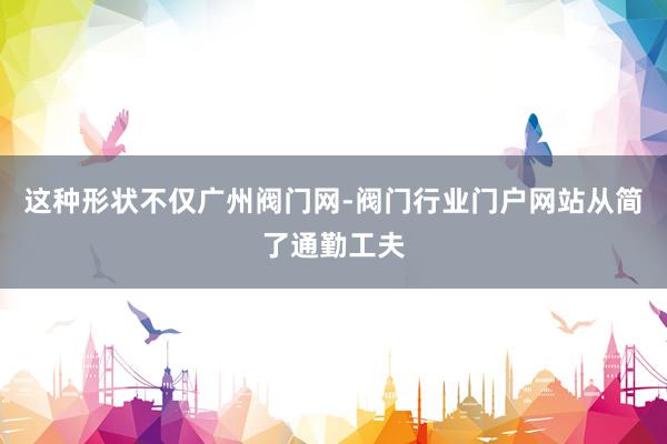 这种形状不仅广州阀门网-阀门行业门户网站从简了通勤工夫