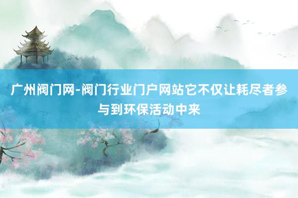 广州阀门网-阀门行业门户网站它不仅让耗尽者参与到环保活动中来