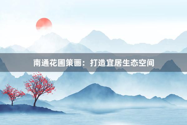 南通花圃策画：打造宜居生态空间