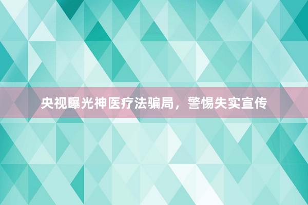 央视曝光神医疗法骗局，警惕失实宣传